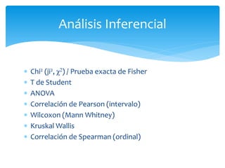 Análisis Inferencial


   Chi2 (ji2, χ2) / Prueba exacta de Fisher
   T de Student
   ANOVA
   Correlación de Pearson (intervalo)
   Wilcoxon (Mann Whitney)
   Kruskal Wallis
   Correlación de Spearman (ordinal)
 