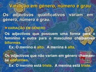 Variação em género, número e grau Os adjectivos qualificativos variam em género, número e grau. Os adjectivos que possuem uma forma para o feminino e outra para o masculino chamam-se  biformes . Ex: O menino é  alto .  A menina é  alta . Os adjectivos que não variam em género chamam-se  uniformes . Ex: O menino está  triste .  A menina está  triste . VARIAÇÃO EM GÉNERO 