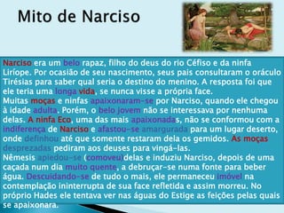 Narciso era um belo rapaz, filho do deus do rio Céfiso e da ninfa
Liríope. Por ocasião de seu nascimento, seus pais consultaram o oráculo
Tirésias para saber qual seria o destino do menino. A resposta foi que
ele teria uma longa vida, se nunca visse a própria face.
Muitas moças e ninfas apaixonaram-se por Narciso, quando ele chegou
à idade adulta. Porém, o belo jovem não se interessava por nenhuma
delas. A ninfa Eco, uma das mais apaixonadas, não se conformou com a
indiferença de Narciso e afastou-se amargurada para um lugar deserto,
onde definhou até que somente restaram dela os gemidos. As moças
desprezadas pediram aos deuses para vingá-las.
Nêmesis apiedou-se (comoveu)delas e induziu Narciso, depois de uma
caçada num dia muito quente, a debruçar-se numa fonte para beber
água. Descuidando-se de tudo o mais, ele permaneceu imóvel na
contemplação ininterrupta de sua face refletida e assim morreu. No
próprio Hades ele tentava ver nas águas do Estige as feições pelas quais
se apaixonara.
 
