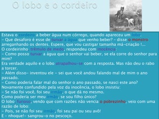 Estava o cordeiro a beber água num córrego, quando apareceu um lobo.
- Que desaforo é esse de turvar a água que venho beber? – disse o monstro
arreganhando os dentes. Espere, que vou castigar tamanha má-criação !...
O cordeirinho, trêmulo de medo, respondeu com inocência:
- Como posso turvar a água que o senhor vai beber, se ela corre do senhor para
mim?
Era verdade aquilo e o lobo atrapalhou-se com a resposta. Mas não deu o rabo
a torcer.
- Além disso- inventou ele - sei que você andou falando mal de mim o ano
passado.
- Como poderia falar mal do senhor o ano passado, se nasci este ano?
Novamente confundido pela voz da inocência, o lobo insistiu:
- Se não foi você, foi seu irmão, o que dá no mesmo.
Como poderia ser meu irmão, se sou filho único?
O lobo, furioso, vendo que com razões não vencia o pobrezinho, veio com uma
razão de lobo:
- Pois, se não foi seu irmão, foi seu pai ou seu avô!
E – nhoque!- sangrou-o no pescoço.
 