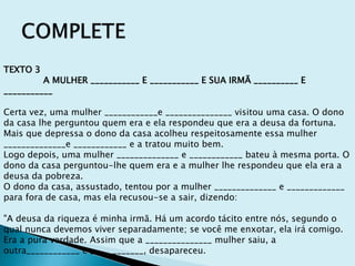 TEXTO 3
A MULHER ___________ E ___________ E SUA IRMÃ __________ E
___________
Certa vez, uma mulher ____________e _______________ visitou uma casa. O dono
da casa lhe perguntou quem era e ela respondeu que era a deusa da fortuna.
Mais que depressa o dono da casa acolheu respeitosamente essa mulher
______________e ____________ e a tratou muito bem.
Logo depois, uma mulher ______________ e ____________ bateu à mesma porta. O
dono da casa perguntou-lhe quem era e a mulher lhe respondeu que ela era a
deusa da pobreza.
O dono da casa, assustado, tentou por a mulher ______________ e _____________
para fora de casa, mas ela recusou-se a sair, dizendo:
"A deusa da riqueza é minha irmã. Há um acordo tácito entre nós, segundo o
qual nunca devemos viver separadamente; se você me enxotar, ela irá comigo.
Era a pura verdade. Assim que a _______________ mulher saiu, a
outra____________ e ____________, desapareceu.
 