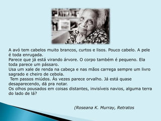 A avó tem cabelos muito brancos, curtos e lisos. Pouco cabelo. A pele
é toda enrugada.
Parece que já está virando árvore. O corpo também é pequeno. Ela
toda parece um pássaro.
Usa um xale de renda na cabeça e nas mãos carrega sempre um livro
sagrado e cheiro de cebola.
Tem passos miúdos. Às vezes parece orvalho. Já está quase
desaparecendo, dá pra notar.
Os olhos pousados em coisas distantes, invisíveis navios, alguma terra
do lado de lá?
(Roseana K. Murray, Retratos
 