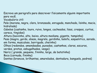 Escreva um parágrafo para descrever fisicamente alguém importante
para você.
Vocabulário útil:
Pele (morena, negra, clara, bronzeada, enrugada, manchada, lisinha, macia,
hidratada)
Cabelos (castanho, louro, ruivo, longos, cacheados, lisos, crespos, curtos,
careca, tingidos)
Altura (baixinho, alto, baixo, altura mediana, gigante, tampinha)
Peso (magro, gordo, obeso, magrelo, gordinho, balofo, esquelético, sarado,
em forma, musculoso, barrigudo, cheiinho)
Olhos (redondos, amendoados, puxados, castanhos, claros, escuros,
verdes, pretos, esbugalhados, vesgo)
Nariz ( grande, pequeno, fininho, largo, de batatinha)
Boca (carnuda, fininha)
Dentes (brancos, brilhantes, amarelados, dentadura, banguela, podres)
 