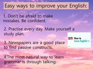 1. Don’t be afraid to make
mistakes. Be confident.
2. Practise every day. Make yourself a
study plan.
3. Newspapers are a good place
to find passive constructs.
4.The most natural way to learn
grammar is through talking.
Easy ways to improve your English:
 