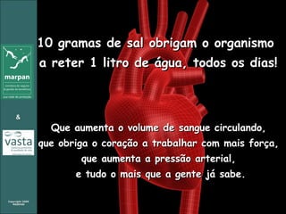 10 gramas de sal obrigam o organismo  a reter 1 litro de água, todos os dias! Que aumenta o volume de sangue circulando,  que obriga o coração a trabalhar com mais força,  que aumenta a pressão arterial,  e tudo o mais que a gente já sabe. 