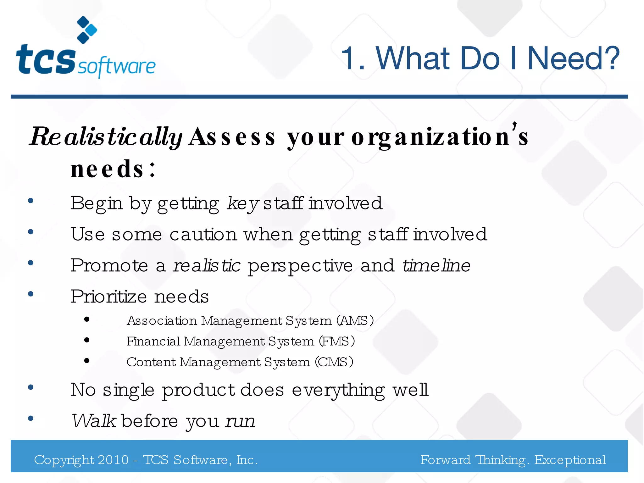 1. What Do I Need? Realistically  Assess your organization’s needs: Begin by getting  key  staff involved Use some caution when getting staff involved  Promote a  realistic  perspective and  timeline   Prioritize needs Association Management System (AMS) Financial Management System (FMS) Content Management System (CMS) No single product does everything well  Walk  before you  run  Copyright 2010 - TCS Software, Inc. Forward Thinking. Exceptional Service. 