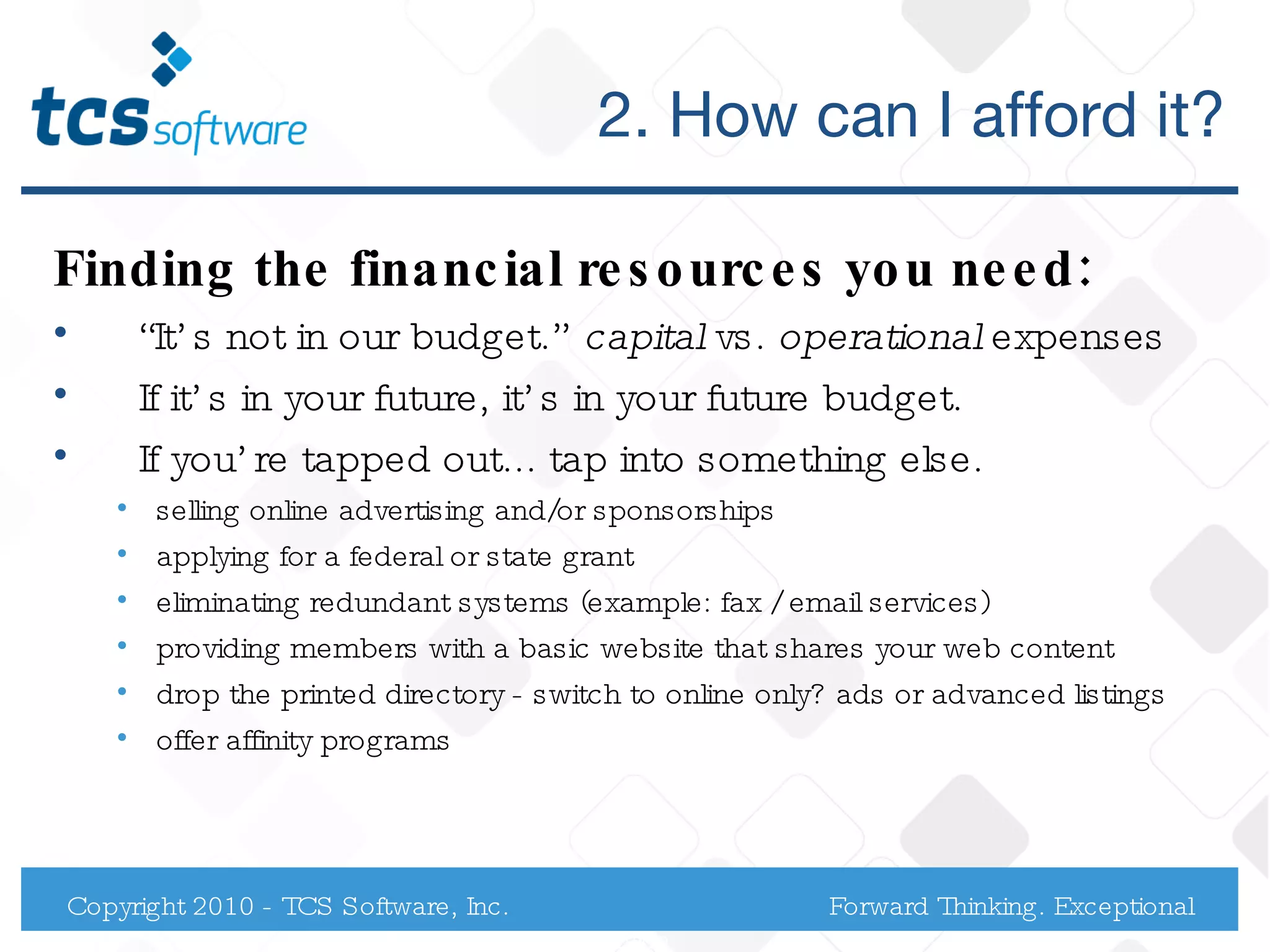 2. How can I afford it? Finding the financial resources you need: “ It’s not in our budget.”  capital  vs.  operational  expenses If it’s in your future, it’s in your future budget. If you’re tapped out... tap into something else.  selling online advertising and/or sponsorships applying for a federal or state grant eliminating redundant systems (example: fax / email services) providing members with a basic website that shares your web content  drop the printed directory - switch to online only? ads or advanced listings offer affinity programs  Copyright 2010 - TCS Software, Inc. Forward Thinking. Exceptional Service. 