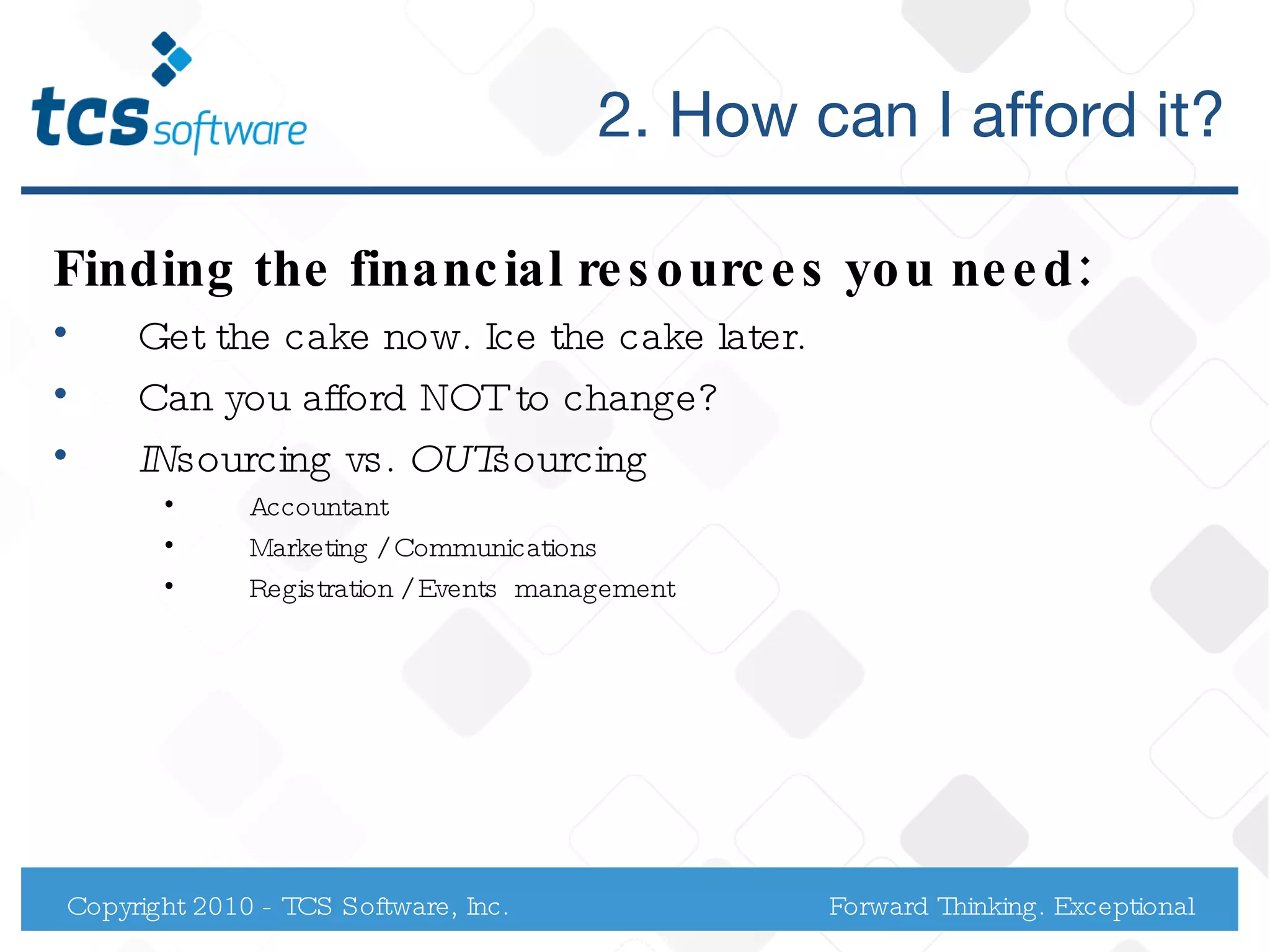 2. How can I afford it? Finding the financial resources you need: Get the cake now. Ice the cake later. Can you afford NOT to change?  IN sourcing vs.  OUT sourcing  Accountant Marketing / Communications Registration / Events  management Copyright 2010 - TCS Software, Inc. Forward Thinking. Exceptional Service. 