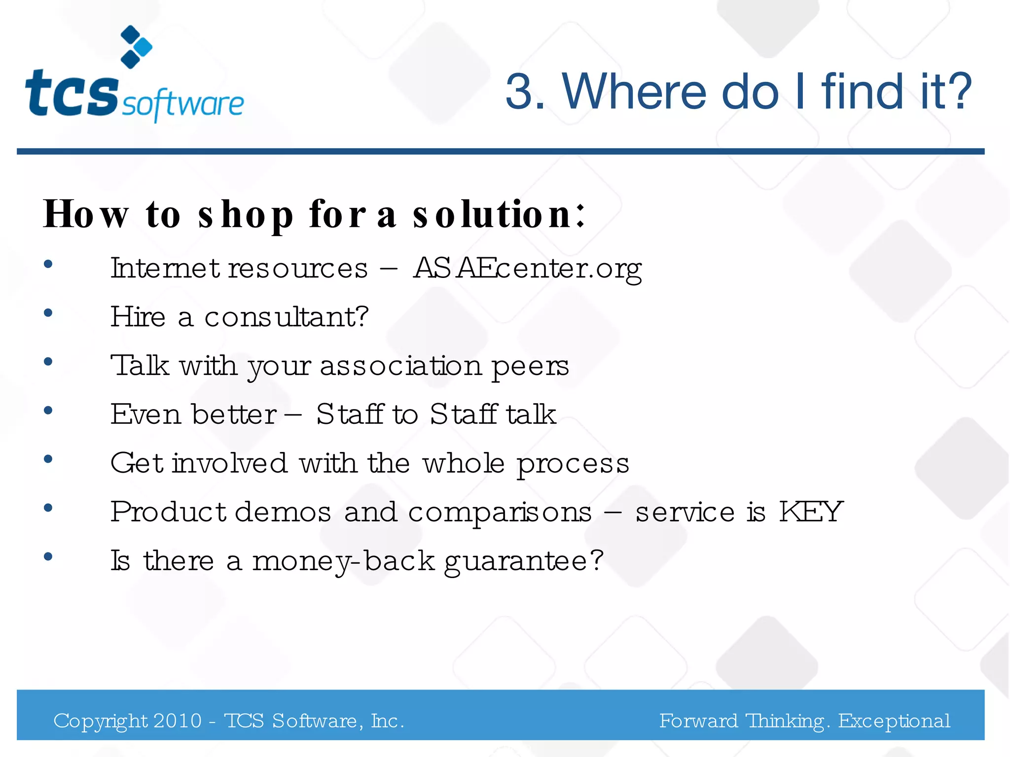 3. Where do I find it? How to shop for a solution: Internet resources – ASAEcenter.org Hire a consultant?  Talk with your association peers Even better – Staff to Staff talk Get involved with the whole process Product demos and comparisons – service is KEY Is there a money-back guarantee? Copyright 2010 - TCS Software, Inc. Forward Thinking. Exceptional Service. 