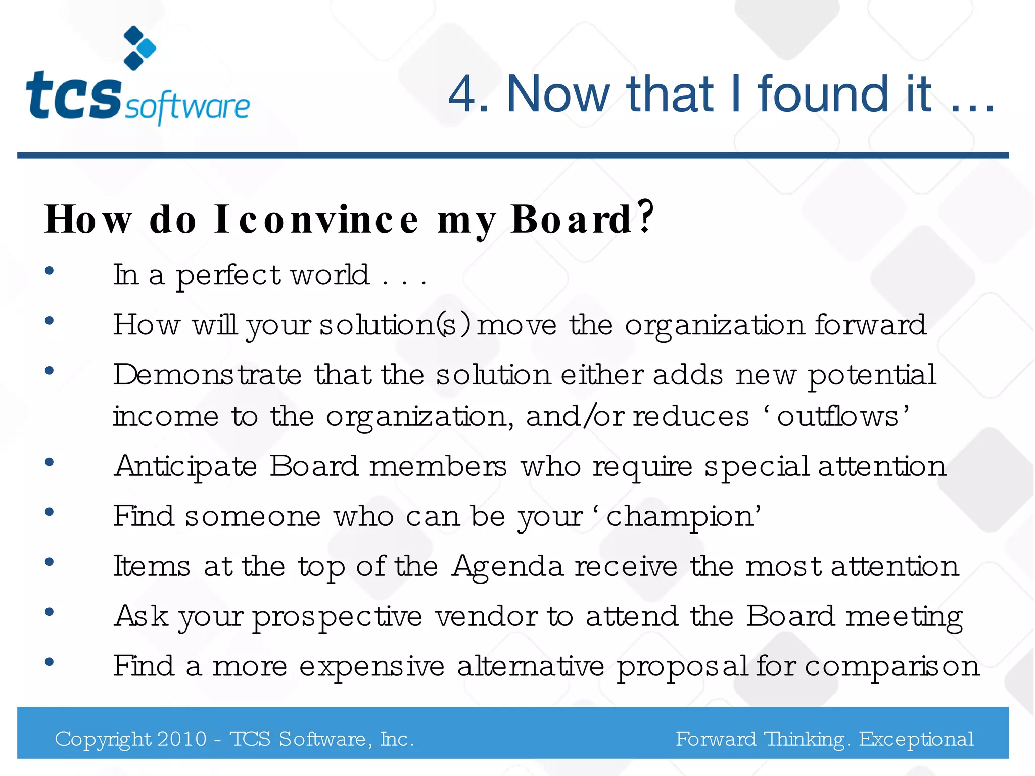 4. Now that I found it … How do I convince my Board? In a perfect world . . .  How will your solution(s) move the organization forward  Demonstrate that the solution either adds new potential income to the organization, and/or reduces ‘outflows’ Anticipate Board members who require special attention Find someone who can be your ‘champion’ Items at the top of the Agenda receive the most attention Ask your prospective vendor to attend the Board meeting Find a more expensive alternative proposal for comparison Copyright 2010 - TCS Software, Inc. Forward Thinking. Exceptional Service. 