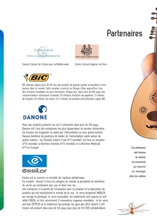 Partenaires


Conseil Culturel de l’Union pour la Méditerranée      Centre Culturel Algérien de Paris




BIC fabrique depuis plus de 60 ans des produits de grande qualité accessibles à tous,
partout dans le monde. Cette vocation a permis au Groupe d’être aujourd’hui l’une
des marques mondiales les plus reconnues. Chaque jour, dans plus de 160 pays, des
consommateurs choisissent d’acheter 24 millions d’articles de papeterie, 5 millions
de briquets, 10 millions de rasoirs et 5 millions de produits promotionnels signés BIC.




Avec des produits présents sur les 5 continents dans plus de 120 pays,
Danone est l’une des entreprises les plus dynamiques du secteur alimentaire.
Sa mission est d’apporter la santé par l’alimentation au plus grand nombre.
Danone bénéficie de positions de leader de l’alimentation santé autour de
quatre métiers : les Produits Laitiers Frais (n°1 mondial), les Eaux en bouteille
(n°2 mondial), la Nutrition Infantile (n°2 mondial) et la Nutrition Médicale
(n°1 en Europe).                                                                                     Ces partenaires
                                                                                                        sont heureux
                                                                                                         de soutenir
                                                                                                     cet évenement
                                                                                                       qui favorise
                                                                                                     les échanges
                                                                                                   entre les cultures
Essilor est le numero un mondial de l’optique ophtalmique.
Sa mission : donner à tous les citoyens du monde la possibilité de bénéficier
de verres qui améliorent leur vue et donc leur vie.
Une entreprise à la pointe de l’innovation avec la création et la fabrication de
produits qui ont revolutionné le monde de la vue : le verre progressif VARILUX
qui corrige la presbytie, le verre incassable, les traitements anti rayures et anti
reflet CRIZAL, et très récemment 2 innovations majeures mondiales , le 1er verre
anti bué OPTIFOG et le traitement qui protège les yeux des Ultra Violets ( UV).
Essilor est présent dans plus de 50 pays avec plus de 50 000 collaborateurs.
                                                                                               -        Orchestre Symphonique
                                                                                                        Algérie-France
 