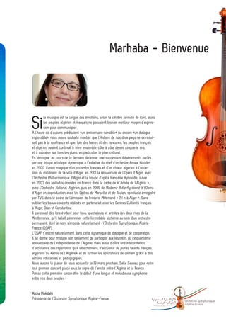 Marhaba - Bienvenue




Si
         la musique est la langue des émotions, selon la célèbre formule de Kant, alors
         les peuples algérien et français ne pouvaient trouver meilleur moyen d’expres-
         sion pour communiquer.
A l’heure où d’aucuns prédisaient «un anniversaire sensible» ou encore «un dialogue
impossible», nous avons souhaité montrer que l’Histoire de nos deux pays ne se rédui-
sait pas à la souffrance et que, loin des haines et des rancunes, les peuples français
et algérien avaient continué à vivre ensemble, côte à côte depuis cinquante ans,
et à coopérer sur tous les plans, en particulier le plan culturel.
En témoigne, au cours de la dernière décennie, une succession d’événements portés
par une équipe artistique dynamique à l’initiative du chef d’orchestre Amine Kouider:
en 2000, l’union magique d’un orchestre français et d’un chœur algérien à l’occa-
sion du millénaire de la ville d’Alger, en 2001 la réouverture de l’Opéra d’Alger, avec
l’Orchestre Philharmonique d’Alger et la troupe d’opéra française Hymnodie, suivie
en 2003 des festivités données en France dans le cadre de «l’Année de l’Algérie »,
avec l’Orchestre National Algérien, puis en 2005 de Madame Butterfly donné à l’Opéra
d’Alger en coproduction avec les Opéras de Marseille et de Toulon, spectacle enregistré
par TV5 dans le cadre de l’émission de Fréderic Mitterrand « 24 h à Alger ». Sans
oublier les beaux concerts réalisés en partenariat avec les Centres Culturels français
à Alger, Oran et Constantine.
Il paraissait dès lors évident pour tous, spectateurs et artistes des deux rives de la
Méditerranée, qu’il fallait pérenniser cette formidable alchimie au sein d’un orchestre
permanent, dont le nom s’imposa naturellement : l’Orchestre Symphonique Algérie-
France (OSAF).
L’OSAF s’inscrit naturellement dans cette dynamique de dialogue et de coopération.
Il se donne pour mission non seulement de participer aux festivités du cinquantième
anniversaire de l’indépendance de l’Algérie, mais aussi d’offrir une interprétation
d’excellence des répertoires qu’il sélectionnera, d’accueillir de jeunes talents français,
algériens ou «amis de l’Algérie», et de former les spectateurs de demain grâce à des
actions éducatives et pédagogiques.
Nous aurons le plaisir de vous accueillir le 19 mars prochain, Salle Gaveau, pour notre
tout premier concert placé sous le signe de l’amitié entre l’Algérie et la France.
Puisse cette première saison être le début d’une longue et mélodieuse symphonie
entre nos deux peuples !


Aïcha Mokdahi
Présidente de l’Orchestre Symphonique Algérie-France
                                                                                             -   Orchestre Sy mphonique
                                                                                                 Algé rie- France
 