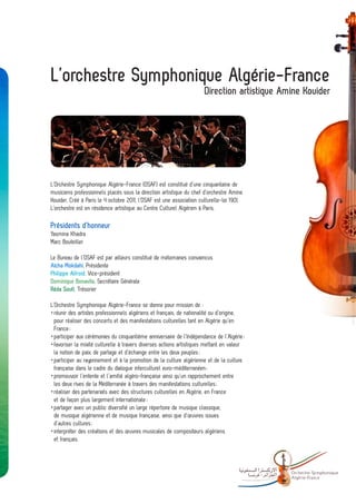 L’orchestre Symphonique Algérie-France
                                                                      Direction artistique Amine Kouider




L’Orchestre Symphonique Algérie-France (OSAF) est constitué d’une cinquantaine de
musiciens professionnels placés sous la direction artistique du chef d’orchestre Amine
Kouider. Créé à Paris le 4 octobre 2011, l’OSAF est une association culturelle-loi 1901.
L’orchestre est en résidence artistique au Centre Culturel Algérien à Paris.

Présidents d’honneur
Yasmina Khadra
Marc Bouteiller

Le Bureau de l’OSAF est par ailleurs constitué de mélomanes convaincus
Aïcha Mokdahi, Présidente
Philippe Alfroid, Vice-président
Dominique Bonavita, Secrétaire Générale
Réda Soufi, Trésorier

L’Orchestre Symphonique Algérie-France se donne pour mission de :
	réunir des artistes professionnels algériens et français, de nationalité ou d’origine,
  pour réaliser des concerts et des manifestations culturelles tant en Algérie qu’en
  France ;
	participer aux cérémonies du cinquantième anniversaire de l’Indépendance de l’Algérie ;
	favoriser la mixité culturelle à travers diverses actions artistiques mettant en valeur
  la notion de paix, de partage et d’échange entre les deux peuples ;
	participer au rayonnement et à la promotion de la culture algérienne et de la culture
  française dans le cadre du dialogue interculturel euro-méditerranéen ;
	promouvoir l’entente et l’amitié algéro-française ainsi qu’un rapprochement entre
  les deux rives de la Méditerranée à travers des manifestations culturelles ;
	réaliser des partenariats avec des structures culturelles en Algérie, en France
  et de façon plus largement internationale ;
	partager avec un public diversifié un large répertoire de musique classique,
  de musique algérienne et de musique française, ainsi que d’œuvres issues
  d’autres cultures ;
	interpréter des créations et des œuvres musicales de compositeurs algériens
	 et français.




                                                                                            -   Orchestre Sy mphonique
                                                                                                Algé rie- France
 