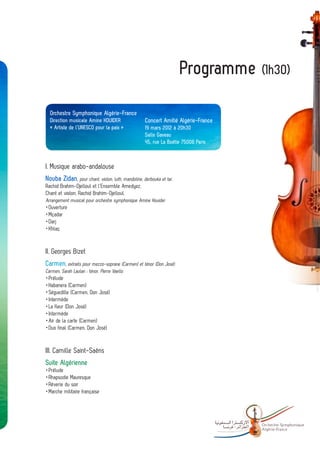 Programme (1h30)

  Orchestre Symphonique Algérie-France
  Direction musicale Amine KOUIDER                 Concert Amitié Algérie-France
  « Artiste de l’UNESCO pour la paix »             19 mars 2012 à 20h30
                                                   Salle Gaveau
                                                   45, rue La Boétie 75008 Paris



I. Musique arabo-andalouse
Nouba Zidan, pour chant, violon, luth, mandoline, derbouka et tar.
Rachid Brahim-Djelloul et l’Ensemble Amedyez,
Chant et violon, Rachid Brahim-Djelloul,
Arrangement musical pour orchestre symphonique Amine Kouider
 Ouverture
	
 Mçadar
	
 Darj
	
 Khlaç
	


II. Georges Bizet
Carmen, extraits pour mezzo-soprane (Carmen) et ténor (Don José)
Carmen, Sarah Laulan ; ténor, Pierre Vaello
 Prélude
	
 Habanera (Carmen)
	
 Séguedille (Carmen, Don José)
	
 Intermède
	
	 fleur (Don José)
 La
 Intermède
	
	 de la carte (Carmen)
 Air
	 final (Carmen, Don José)
 Duo


III. Camille Saint-Saëns
Suite Algérienne
 Prélude
	
 Rhapsodie Mauresque
	
 Rêverie du soir
	
 Marche militaire française
	




                                                                                   -   Orchestre Sy mphonique
                                                                                       Algé rie- France
 