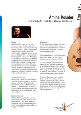 Amine Kouider
                                   Chef d’orchestre, « Artiste de l’Unesco pour la paix »




Etudes                                                  Assistanat
Né à Alger en 1967, il commence ses études              En 1998, Amine Kouider devient pour trois saisons
de musique classique dès l’âge de sept ans au           chef d’orchestre assistant de Valery Gergiev à
Conservatoire central d’Alger, en classe de solfège,    l’Opéra du Kirov à Saint-Pétersbourg, à l’Orchestre
de violon et de piano. Il en sort avec les diplômes     Philharmonique de Rotterdam et à l’Orchestre
de solfège, violon et musique de chambre.               Philharmonique deNew-York.
En 1987, il obtient le Grand Prix d’Honneur de violon
de la ville d’Alger. En 1986, il est admis à l’Ecole    Expériences de chef d’orchestre invité
Normale Supérieure d’Alger, section Musicologie où      Depuis, Amine Kouider a été invité à diriger
il étudie la musique classique et la musique arabe.     plusieurs formations en France et à l’étranger :
Il obtient une licence en musicologie en juin 1990.
De 1990 à 1993, il poursuit ses études musicales        En France notamment, l’Orchestre Philharmo-
en France, d’abord au Conservatoire National de         nique de Marseille, l’Orchestre Philharmonique
Région de Marseille, puis au Conservatoire National     de Monte-Carlo, l’Orchestre de l’Opéra de Toulon,
de Région de Paris. Il y obtient les diplômes de        l’Orchestre Symphonique de Mulhouse, l’Orchestre
Violon, direction de chœur et direction d’orchestre.    Philharmonique de Nice, l’Orchestre Philharmonique
Parallèlement, il poursuit ses études de musicologie    de Strasbourg, l’Orchestre National du Capitole de
à l’Université Paris IV-Sorbonne.                       Toulouse et récemment l’Orchestre Lamoureux.

Stages de formation                                     A l’étranger, l’Orchestre de l’Opéra National de
De 1988 à 1993, il a suivi des master-classes en        Bucarest, l’Orchestre Symphonique du Caire,
violon et en direction d’orchestre aux Jeunesses        l’Orchestre Symphonique de Durban, l’Orchestre
Musicales de Hambourg et à l’Académie de                d’Etat de Saint-Pétersbourg ; également à Saint-
l’Orchestre des Jeunes de la Méditerranée d’Aix-en      Pétersbourg l’Orchestre de La Cappella, l’Orchestre
Provence. Il a également effectué des stages au         Symphonique de la Philharmonie et l’Orchestre de
sein de l’Orchestre Symphonique de Rome, Zürich,        l’Opéra du Kirov. Il a récemment dirigé l’Orchestre
Bâle, Genève et au sein de l’Orchestre de l’Opéra       Philharmoniquedu Qatar.
national de Paris.

Perfectionnement
De 1993 à 1998, il se perfectionne en direction
d’orchestre auprès de maîtres prestigieux comme
Manuel Rosenthal à Paris, Michel Tabachnik au
Conservatoire Royal de Copenhague, Ilya Moesin
à Saint-Pétersbourg, Daniel Barenboïm à Berlin et
Valery Gergiev à Rotterdam.
                                                                                              -               Orchestre Sy mphonique
                                                                                                              Algé rie- France
 