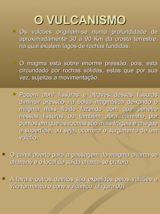 O VULCANISMO
       Os vulcões originam-se numa profundidade de
        aproximadamente 30 a 90 Km da crosta terrestre,
        na qual existem lagos de rochas fundidas.

       O magma está sobre enorme pressão, pois, está
        circundado por rochas sólidas, estas que por sua
        vez, sujeitas a movimentação.

       Podem abrir fissuras e através dessas fissuras
        diminuir pressão na bolsa magmática deixando o
        magma mais fluido fazendo com que penetre
        nessas fissuras ou também abra caminho por
        pontos em que as rochas são mais frágeis e chegue
        a superfície, ou seja, ocorrera o surgimento de um
        vulcão.

   O canal aberto para a passagem do magma chama-se
    chaminé e o local de saída chama-se cratera.

   A lava e outros detritos são expelidos pelos vulcões e
    vão formando o cone vulcânico. (Figura 06).
 