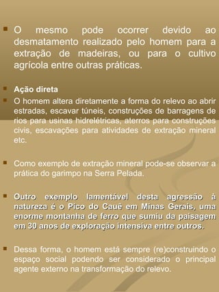   O mesmo pode ocorrer devido ao
    desmatamento realizado pelo homem para a
    extração de madeiras, ou para o cultivo
    agrícola entre outras práticas.

   Ação direta
   O homem altera diretamente a forma do relevo ao abrir
    estradas, escavar túneis, construções de barragens de
    rios para usinas hidrelétricas, aterros para construções
    civis, escavações para atividades de extração mineral
    etc.

   Como exemplo de extração mineral pode-se observar a
    prática do garimpo na Serra Pelada.

   Outro exemplo lamentável desta agressão à
    natureza é o Pico do Cauê em Minas Gerais, uma
    enorme montanha de ferro que sumiu da paisagem
    em 30 anos de exploração intensiva entre outros.

   Dessa forma, o homem está sempre (re)construindo o
    espaço social podendo ser considerado o principal
    agente externo na transformação do relevo.
 