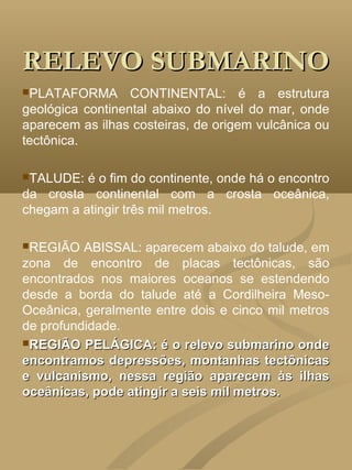 RELEVO SUBMARINO
PLATAFORMA       CONTINENTAL: é a estrutura
geológica continental abaixo do nível do mar, onde
aparecem as ilhas costeiras, de origem vulcânica ou
tectônica.

TALUDE:  é o fim do continente, onde há o encontro
da crosta continental com a crosta oceânica,
chegam a atingir três mil metros.

REGIÃO   ABISSAL: aparecem abaixo do talude, em
zona de encontro de placas tectônicas, são
encontrados nos maiores oceanos se estendendo
desde a borda do talude até a Cordilheira Meso-
Oceânica, geralmente entre dois e cinco mil metros
de profundidade.
REGIÃO PELÁGICA: é o relevo submarino onde
encontramos depressões, montanhas tectônicas
e vulcanismo, nessa região aparecem às ilhas
oceânicas, pode atingir a seis mil metros.
 