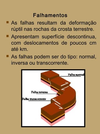 Falhamentos
   As falhas resultam da deformação
    rúptil nas rochas da crosta terrestre.
   Apresentam superfície descontinua,
    com deslocamentos de poucos cm
    até km.
   As falhas podem ser do tipo: normal,
    inversa ou transcorrente.
 