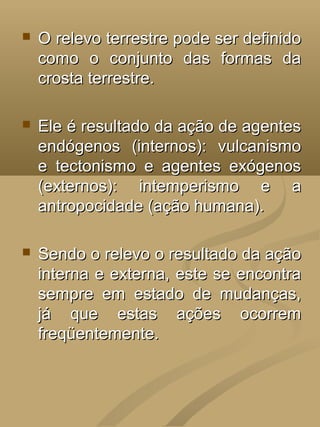    O relevo terrestre pode ser definido
    como o conjunto das formas da
    crosta terrestre.

   Ele é resultado da ação de agentes
    endógenos (internos): vulcanismo
    e tectonismo e agentes exógenos
    (externos): intemperismo e a
    antropocidade (ação humana).

   Sendo o relevo o resultado da ação
    interna e externa, este se encontra
    sempre em estado de mudanças,
    já que estas ações ocorrem
    freqüentemente.
 