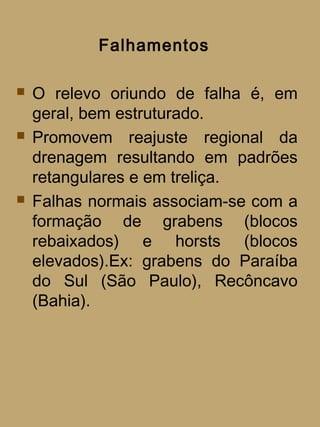 Falhamentos

   O relevo oriundo de falha é, em
    geral, bem estruturado.
   Promovem reajuste regional da
    drenagem resultando em padrões
    retangulares e em treliça.
   Falhas normais associam-se com a
    formação de grabens (blocos
    rebaixados) e horsts (blocos
    elevados).Ex: grabens do Paraíba
    do Sul (São Paulo), Recôncavo
    (Bahia).
 