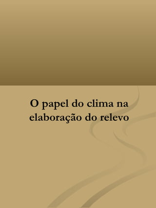 O papel do clima na
elaboração do relevo
 