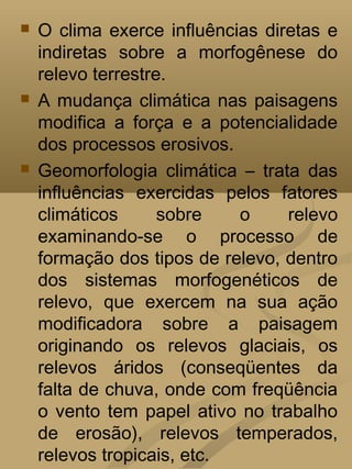    O clima exerce influências diretas e
    indiretas sobre a morfogênese do
    relevo terrestre.
   A mudança climática nas paisagens
    modifica a força e a potencialidade
    dos processos erosivos.
   Geomorfologia climática – trata das
    influências exercidas pelos fatores
    climáticos      sobre   o     relevo
    examinando-se o processo de
    formação dos tipos de relevo, dentro
    dos sistemas morfogenéticos de
    relevo, que exercem na sua ação
    modificadora sobre a paisagem
    originando os relevos glaciais, os
    relevos áridos (conseqüentes da
    falta de chuva, onde com freqüência
    o vento tem papel ativo no trabalho
    de erosão), relevos temperados,
    relevos tropicais, etc.
 
