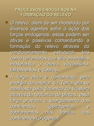 PROCESSOS ENDÓGENOS NA
        FORMAÇÃO DO RELEVO
   O relevo, além de ser modelado por
    diversos agentes sofre a ação das
    forças endógenas, estas podem ser
    ativas e passivas comandando a
    formação do relevo através do
    condicionamento estrutural, tais
    como terremotos que são anomalias
    modelando o relevo, vulcanismo,
    falhamentos e dobras.
   A força ativa é comandada pela
    energia do interior da Terra, ela se
    manifesta pela dinâmica da litosfera
    através da tectônica de placas, essa
    força provoca o soerguimento dos
    continentes      (epirogenia)      e
    dobramentos nas bordas dos
    continentes (orogenia).
 