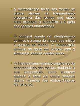    A meteorização física das rochas se
    efetua através da fragmentação
    progressiva das rochas que estão
    mais expostas à superfície e à ação
    dos agentes atmosféricos.

   O principal agente do intemperismo
    químico é a água da chuva, que infiltra
    e percola as rochas. A composição
    química da água em contato com a
    atmosfera adquire caráter ácido.

   O intemperismo químico origina-se da
    decomposição das rochas, mudando a
    sua composição, como acontece
    quando a água da chuva dissolve
    alguns minerais das rochas.(Figuras
    03, 04 e 05).
 