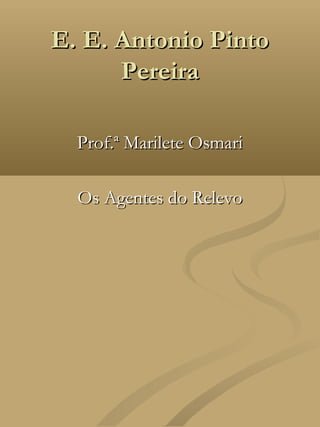 E. E. Antonio Pinto
      Pereira

  Prof.ª Marilete Osmari

  Os Agentes do Relevo
 