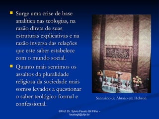    Surge uma crise de base
    analítica nas teologias, na
    razão direta de suas
    estruturas explicativas e na
    razão inversa das relações
    que este saber estabelece
    com o mundo social.
   Quanto mais sentimos os
    assaltos da pluralidade
    religiosa da sociedade mais
    somos levados a questionar
    o saber teológico formal e                        Santuário de Abraão em Hebron
    confessional.
                      ©Prof. Dr. Sylvio Fausto Gil Filho -
                              faustogil@ufpr.br
 