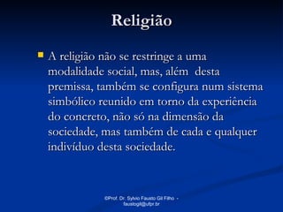 Religião
   A religião não se restringe a uma
    modalidade social, mas, além desta
    premissa, também se configura num sistema
    simbólico reunido em torno da experiência
    do concreto, não só na dimensão da
    sociedade, mas também de cada e qualquer
    indivíduo desta sociedade.


              ©Prof. Dr. Sylvio Fausto Gil Filho -
                      faustogil@ufpr.br
 
