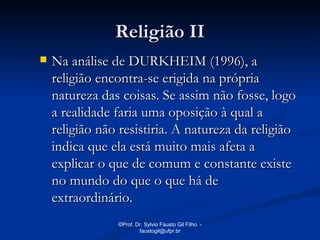 Religião II
   Na análise de DURKHEIM (1996), a
    religião encontra-se erigida na própria
    natureza das coisas. Se assim não fosse, logo
    a realidade faria uma oposição à qual a
    religião não resistiria. A natureza da religião
    indica que ela está muito mais afeta a
    explicar o que de comum e constante existe
    no mundo do que o que há de
    extraordinário.
                ©Prof. Dr. Sylvio Fausto Gil Filho -
                        faustogil@ufpr.br
 