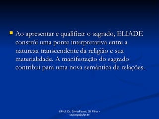    Ao apresentar e qualificar o sagrado, ELIADE
    constrói uma ponte interpretativa entre a
    natureza transcendente da religião e sua
    materialidade. A manifestação do sagrado
    contribui para uma nova semântica de relações.




                   ©Prof. Dr. Sylvio Fausto Gil Filho -
                           faustogil@ufpr.br
 