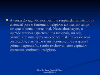    A teoria do sagrado nos permite resguardar um atributo
    essencial para o fenômeno religioso ao mesmo tempo
    em que o torna operacional. Nesta abordagem, o
    sagrado reserva aspectos ditos racionais, ou seja,
    passíveis de uma apreensão conceitual através de seus
    predicados, e aspectos transracionais, que escapam à
    primeira apreensão, sendo exclusivamente captados
    enquanto sentimento religioso.




                     ©Prof. Dr. Sylvio Fausto Gil Filho -
                             faustogil@ufpr.br
 