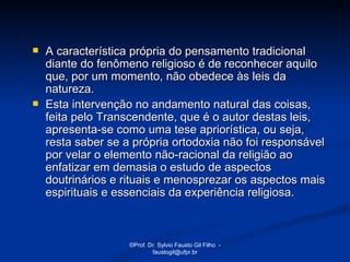    A característica própria do pensamento tradicional
    diante do fenômeno religioso é de reconhecer aquilo
    que, por um momento, não obedece às leis da
    natureza.
   Esta intervenção no andamento natural das coisas,
    feita pelo Transcendente, que é o autor destas leis,
    apresenta-se como uma tese apriorística, ou seja,
    resta saber se a própria ortodoxia não foi responsável
    por velar o elemento não-racional da religião ao
    enfatizar em demasia o estudo de aspectos
    doutrinários e rituais e menosprezar os aspectos mais
    espirituais e essenciais da experiência religiosa.



                    ©Prof. Dr. Sylvio Fausto Gil Filho -
                            faustogil@ufpr.br
 