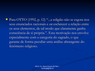    Para OTTO (1992, p. 12) “...a religião não se esgota nos
    seus enunciados racionais e em esclarecer a relação entre
    os seus elementos, de tal modo que claramente ganha
    consciência de si própria.”. Esta motivação nos envolve
    especialmente com a categoria do sagrado, o que
    garante de forma peculiar uma análise abrangente do
    fenômeno religioso.




                      ©Prof. Dr. Sylvio Fausto Gil Filho -
                              faustogil@ufpr.br
 