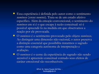    Essa experiência é definida pelo autor como o sentimento
    numinoso (sensus numinis). Trata-se de um estado afetivo
    específico. Além da emoção convencional, o sentimento do
    numinoso em si é o que escapa à razão conceitual: só é
    possível apreendê-lo na medida em que observamos a
    reação por ele provocada.
   O numinoso é o sentimento provocado pelo objeto numinoso.
    Ao distinguir uma dimensão não-racional, o autor preserva
    a distinção essencial que possibilita tratarmos o sagrado
    como uma categoria autônoma de interpretação e
    avaliação.
   O numinoso é o cerne da experiência do sagrado não sendo
    acessível à apreensão conceitual contudo seus efeitos de
    caráter emocional são reconhecíveis.

                  ©Prof. Dr. Sylvio Fausto Gil Filho -
                          faustogil@ufpr.br
 