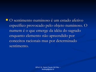    O sentimento numinoso é um estado afetivo
    específico provocado pelo objeto numinoso. O
    numem é o que emerge da idéia do sagrado
    enquanto elemento não apreendido por
    conceitos racionais mas por determinado
    sentimento.



                  ©Prof. Dr. Sylvio Fausto Gil Filho -
                          faustogil@ufpr.br
 