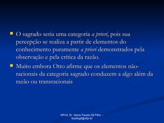    O sagrado seria uma categoria a priori, pois sua
    percepção se realiza a partir de elementos do
    conhecimento puramente a priori demonstrados pela
    observação e pela crítica da razão.
   Muito embora Otto afirme que os elementos não-
    racionais da categoria sagrado conduzem a algo além da
    razão ou transracionais




                     ©Prof. Dr. Sylvio Fausto Gil Filho -
                             faustogil@ufpr.br
 