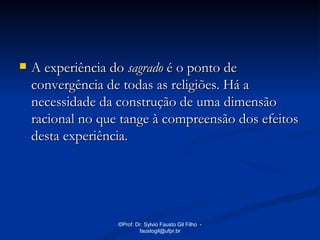    A experiência do sagrado é o ponto de
    convergência de todas as religiões. Há a
    necessidade da construção de uma dimensão
    racional no que tange à compreensão dos efeitos
    desta experiência.




                   ©Prof. Dr. Sylvio Fausto Gil Filho -
                           faustogil@ufpr.br
 