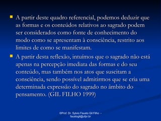    A partir deste quadro referencial, podemos deduzir que
    as formas e os conteúdos relativos ao sagrado podem
    ser considerados como fonte de conhecimento do
    modo como se apresentam à consciência, restrito aos
    limites de como se manifestam.
   A partir desta reflexão, intuímos que o sagrado não está
    apenas na percepção imediata das formas e do seu
    conteúdo, mas também nos atos que suscitam a
    consciência, sendo possível admitirmos que se cria uma
    determinada expressão do sagrado no âmbito do
    pensamento. (GIL FILHO 1999)

                      ©Prof. Dr. Sylvio Fausto Gil Filho -
                              faustogil@ufpr.br
 