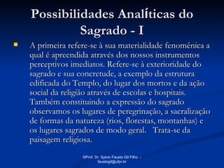Possibilidades Analíticas do
             Sagrado - I
   A primeira refere-se à sua materialidade fenomênica a
    qual é apreendida através dos nossos instrumentos
    perceptivos imediatos. Refere-se à exterioridade do
    sagrado e sua concretude, a exemplo da estrutura
    edificada do Templo, do lugar dos mortos e da ação
    social da religião através de escolas e hospitais.
    Também constituindo a expressão do sagrado
    observamos os lugares de peregrinação, a sacralização
    de formas da natureza (rios, florestas, montanhas) e
    os lugares sagrados de modo geral. Trata-se da
    paisagem religiosa.
                   ©Prof. Dr. Sylvio Fausto Gil Filho -
                           faustogil@ufpr.br
 