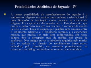 Possibilidades Analíticas do Sagrado - IV

   A quarta possibilidade de reconhecimento do sagrado é o
    sentimento religioso, seu caráter transcendente e não-racional. É
    uma dimensão de inspiração muito presente na experiência
    religiosa. É a experiência do sagrado per si. Esta dimensão, que
    escapa à razão conceitual em sua essência, é reconhecida através
    de seus efeitos. Trata-se daquilo que qualifica uma sintonia entre
    o sentimento religioso e o fenômeno sagrado, é a experiência
    mística, que precisa ser mais bem compreendida em nossa
    cultura, pois a percepção atual de mística está eivada de
    equívocos. Nos antigos povos a sabedoria adquirida pela mística
    não se reduzia ao silencio do recolhimento introspectivo
    individual, pelo contrário, ela acontecia primeiramente na
    conversa e no diálogo realizado com o outro na comunidade.



                       ©Prof. Dr. Sylvio Fausto Gil Filho -
                               faustogil@ufpr.br
 