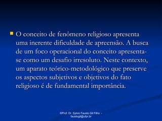    O conceito de fenômeno religioso apresenta
    uma inerente dificuldade de apreensão. A busca
    de um foco operacional do conceito apresenta-
    se como um desafio irresoluto. Neste contexto,
    um aparato teórico-metodológico que preserve
    os aspectos subjetivos e objetivos do fato
    religioso é de fundamental importância.


                   ©Prof. Dr. Sylvio Fausto Gil Filho -
                           faustogil@ufpr.br
 
