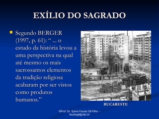 EXÍLIO DO SAGRADO
   Segundo BERGER
    (1997, p. 61): “ ... o
    estudo da história levou a
    uma perspectiva na qual
    até mesmo os mais
    sacrossantos elementos
    da tradição religiosa
    acabaram por ser vistos
    como produtos
    humanos.”
                                                             BUCARESTE
                      ©Prof. Dr. Sylvio Fausto Gil Filho -
                              faustogil@ufpr.br
 