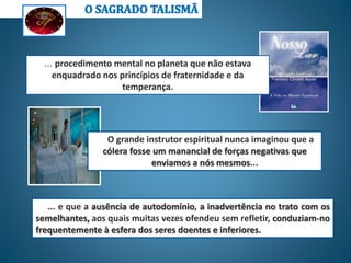 ... e que a ausência de autodomínio, a inadvertência no trato com os
semelhantes, aos quais muitas vezes ofendeu sem refletir, conduziam-no
frequentemente à esfera dos seres doentes e inferiores.
O grande instrutor espiritual nunca imaginou que a
cólera fosse um manancial de forças negativas que
enviamos a nós mesmos...
... procedimento mental no planeta que não estava
enquadrado nos princípios de fraternidade e da
temperança.
 