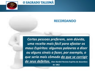 Os Espíritos são atraídos somente pelo
pensamento; portanto, nenhum talismã,
amuleto, palavra sacramental, sinal cabalístico
ou qualquer tipo formula exterior poderá
exercer qualquer influência sobre eles
a)Os Espíritos de ordem superior
jamais indicam qualquer tipo de
formula exterior; logo, somente os
Espíritos de ordem inferior indicam
tais formulas;
Não exercendo nenhuma influência
sobre os Espíritos, o uso de objetos
materiais é completamente ineficaz para
se proteger da má influência dos
Espíritos (obsessão) e/ou ajudar nas
comunicações espíritas;
O amor a Deus e ao próximo, a
transformação moral e a boa conduta
podem ser considerados os nossos
melhores “talismãs”, pois são eles os meios
mais eficazes de nos protegermos da
influência dos maus Espíritos.
RECORDANDO
Certas pessoas preferem, sem dúvida,
uma receita mais fácil para afastar os
maus Espíritos: algumas palavras a dizer
ou alguns sinais a fazer, por exemplo, o
que seria mais cômodo do que se corrigir
de seus defeitos. Alan Kardek Revista Espírita de dezembro
de 1862
 