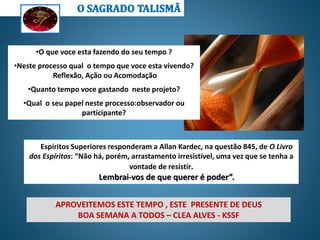 Espíritos Superiores responderam a Allan Kardec, na questão 845, de O Livro
dos Espíritos: “Não há, porém, arrastamento irresistível, uma vez que se tenha a
vontade de resistir.
Lembrai-vos de que querer é poder”.
•O que voce esta fazendo do seu tempo ?
•Neste processo qual o tempo que voce esta vivendo?
Reflexão, Ação ou Acomodação
•Quanto tempo voce gastando neste projeto?
•Qual o seu papel neste processo:observador ou
participante?
APROVEITEMOS ESTE TEMPO , ESTE PRESENTE DE DEUS
BOA SEMANA A TODOS – CLEA ALVES - KSSF
 