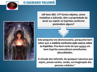 Todas as fórmulas são enganosas; não há
nenhuma palavra sacramental, nenhum sinal
cabalístico, nenhum talismã que tenha
qualquer ação sobre os Espíritos, porque eles
são atraídos somente pelo pensamento e não
pelas coisas materiais.
LE -553 - Qual pode ser o efeito das fórmulas
e práticas com que algumas pessoas
pretendem dispor da cooperação dos
Espíritos?
LM item 282- 17ª Certos objetos, como
medalhas e talismãs, têm a propriedade de
atrair ou repelir os Espíritos conforme
pretendem alguns?
Esta pergunta era desnecessária, porquanto bem
sabes que a matéria nenhuma ação exerce sobre
os Espíritos. Fica bem certo de que nunca um
bom Espírito aconselhará semelhantes
absurdidades.
A virtude dos talismãs, de qualquer natureza que
sejam, jamais existiu, senão, na imaginação das
pessoas crédulas."
 